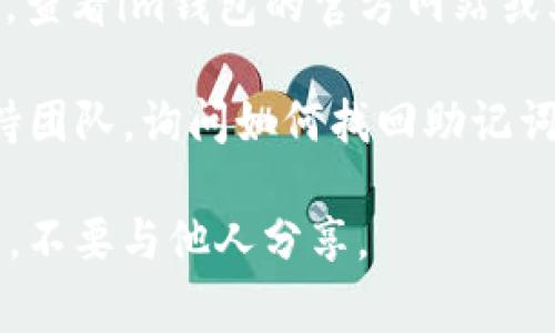 找到im钱包的助记词通常可以通过以下方法：

1. **钱包创建时的提示**：当你首次创建im钱包时，钱包会生成助记词并展示给你。在这个阶段，你应该将助记词安全地记录下来，通常是12个或24个单词的组合。

2. **钱包设置或安全选项**：如果你忘记了助记词，可以尝试在im钱包的设置或安全选项中查找。有些钱包在设置中提供了找回助记词的功能。

3. **查看相关文档和帮助文档**：如果你在应用内无法找到助记词，查看im钱包的官方网站或文档，可能会有相关的指导信息。

4. **技术支持**：如果以上方法都无效，可以联系im钱包的技术支持团队，询问如何找回助记词。

请务必注意，助记词是访问你钱包中资产的唯一凭证，务必妥善保管，不要与他人分享。